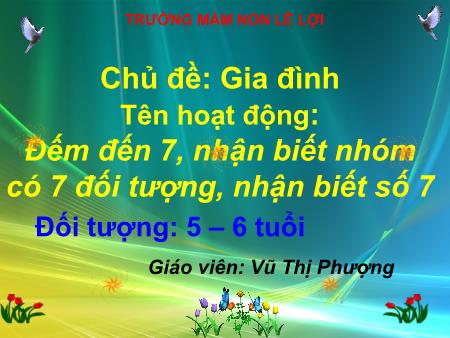 Bài giảng Mầm non Lớp Lá - Chủ đề: Gia đình - Tên hoạt động: Đếm đến 7, nhận biết nhóm có 7 đối tượng, nhận biết số 7 - Vũ Thị Phượng