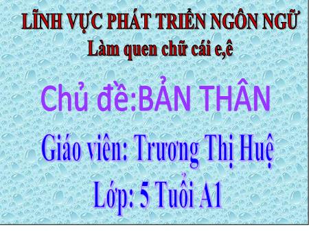 Bài giảng Mầm non Lớp Lá - Chủ đề: Bản thân - Đề tài: Làm quen chữ cái e, ê - Trương Thị Huệ