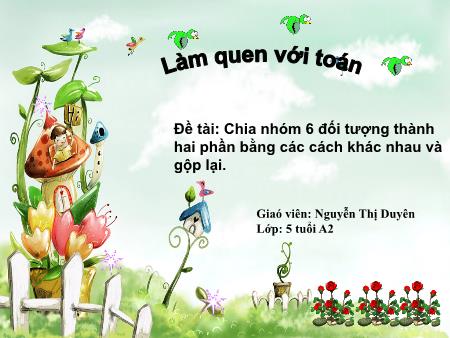 Bài giảng Mầm non Lớp Lá - Đề tài: Chia nhóm 6 đối tượng thành hai phần bằng các cách khác nhau và gộp lại - Nguyễn Thị Duyên