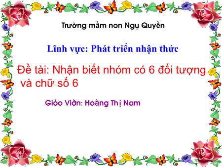 Bài giảng Mầm non Lớp Lá - Đề tài: Nhận biết nhóm có 6 đối tượng và chữ số 6 - Hoàng Thị Nam